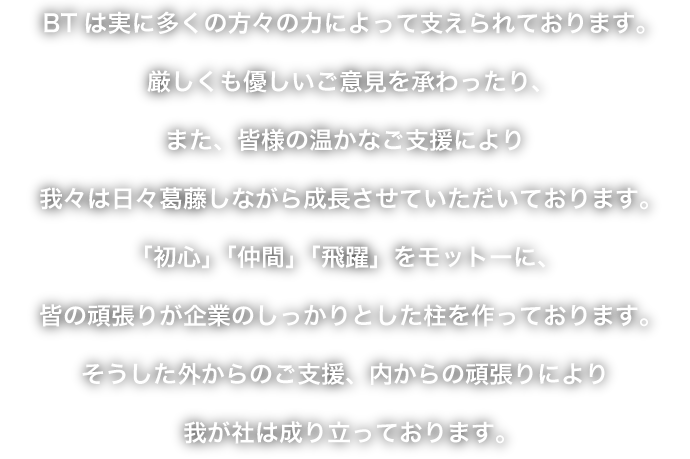 BTは実に多くの方々の力によって支えられております。厳しくも優しいご意見を承わったり、また、皆様の温かなご支援により我々は日々葛藤しながら成長させていただいております。「初心」「仲間」「飛躍」をモットーに、皆の頑張りが企業のしっかりとした柱を作っております。そうした外からのご支援、内からの頑張りにより我が社は成り立っております。